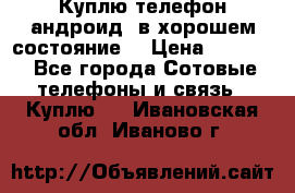 Куплю телефон андроид, в хорошем состояние  › Цена ­ 1 000 - Все города Сотовые телефоны и связь » Куплю   . Ивановская обл.,Иваново г.